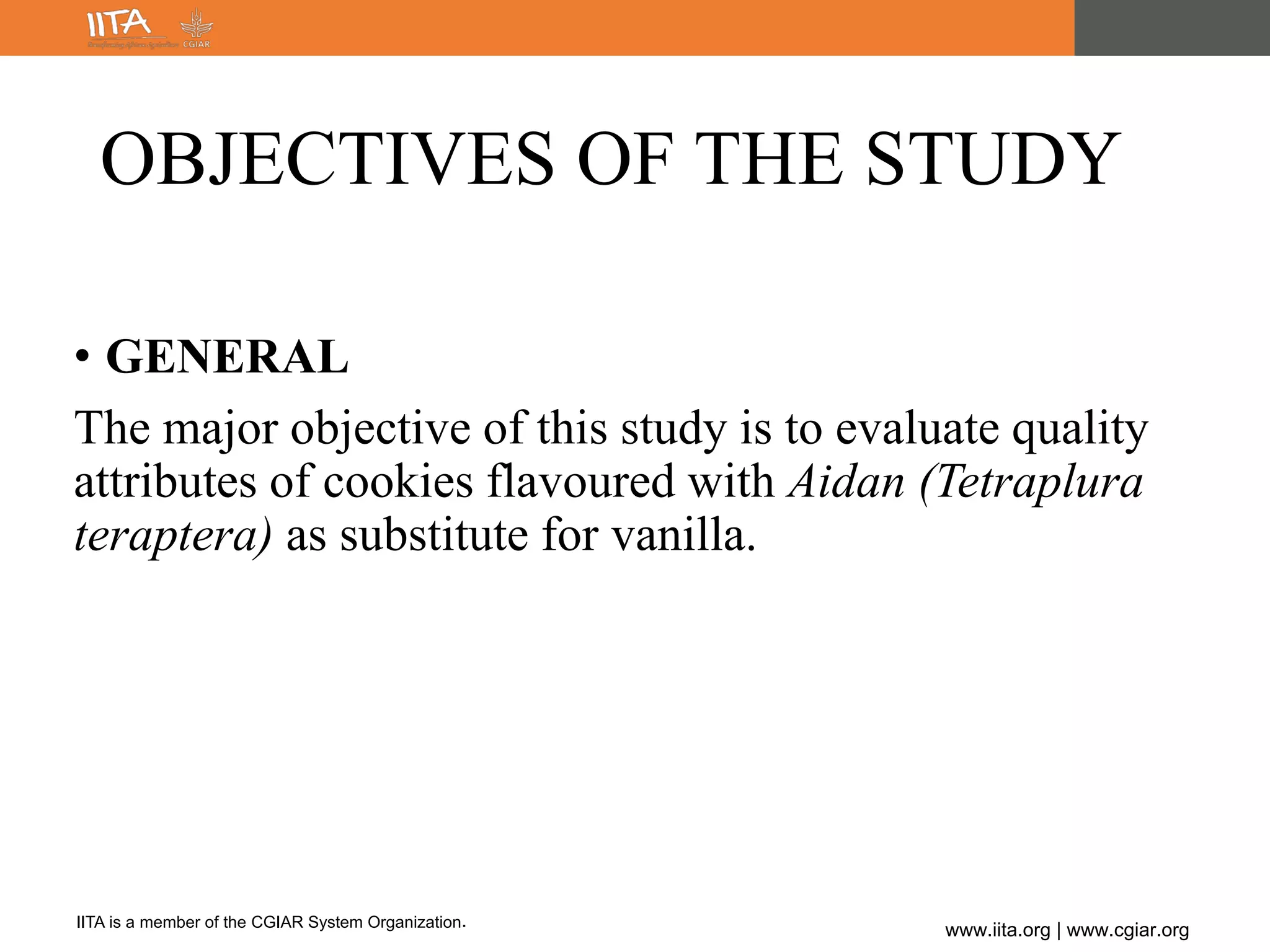 IITA is a member of the CGIAR System Organization.
www.iita.org | www.cgiar.org
OBJECTIVES OF THE STUDY
• GENERAL
The major objective of this study is to evaluate quality
attributes of cookies flavoured with Aidan (Tetraplura
teraptera) as substitute for vanilla.
 