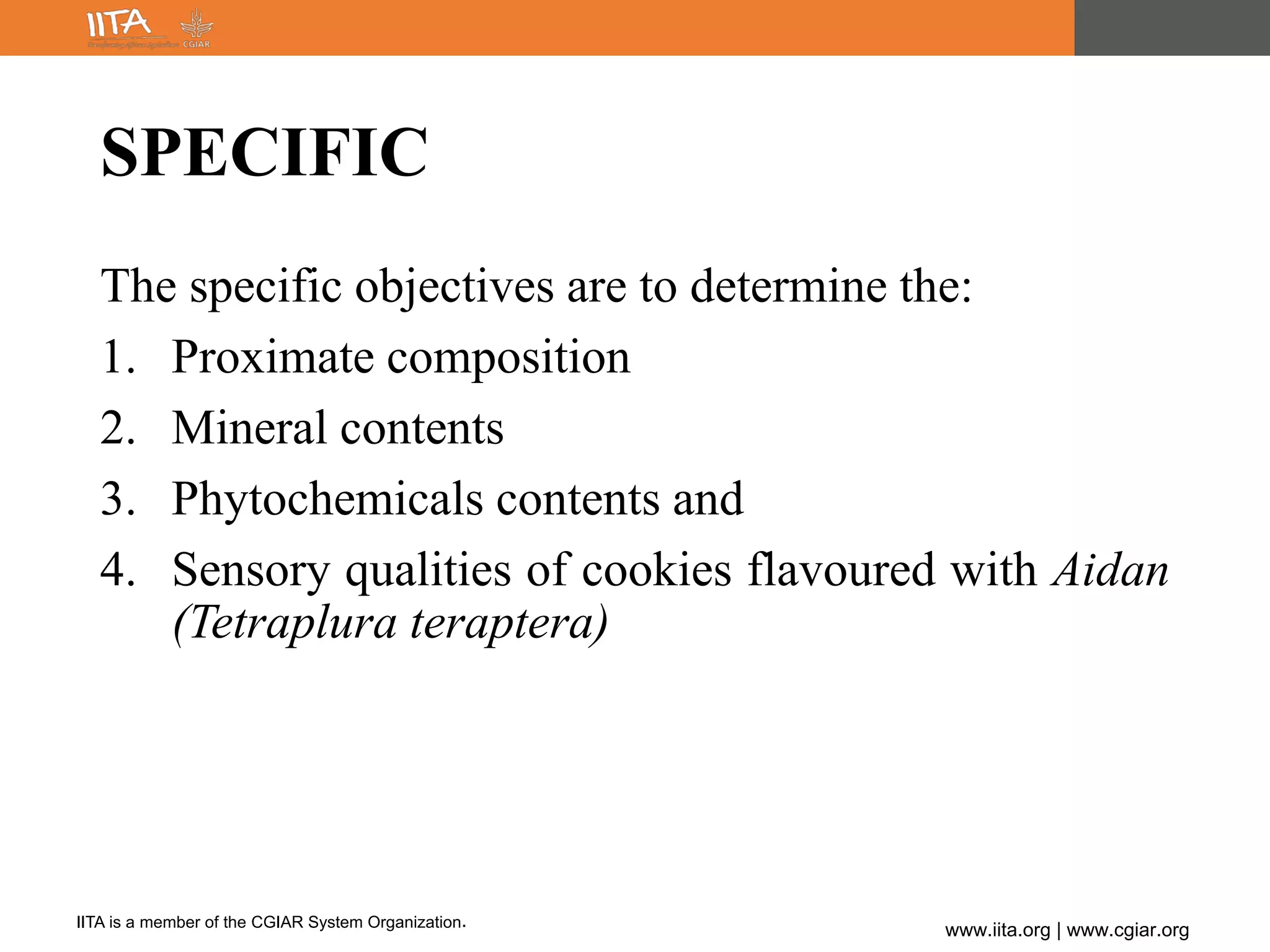 IITA is a member of the CGIAR System Organization.
www.iita.org | www.cgiar.org
SPECIFIC
The specific objectives are to determine the:
1. Proximate composition
2. Mineral contents
3. Phytochemicals contents and
4. Sensory qualities of cookies flavoured with Aidan
(Tetraplura teraptera)
 