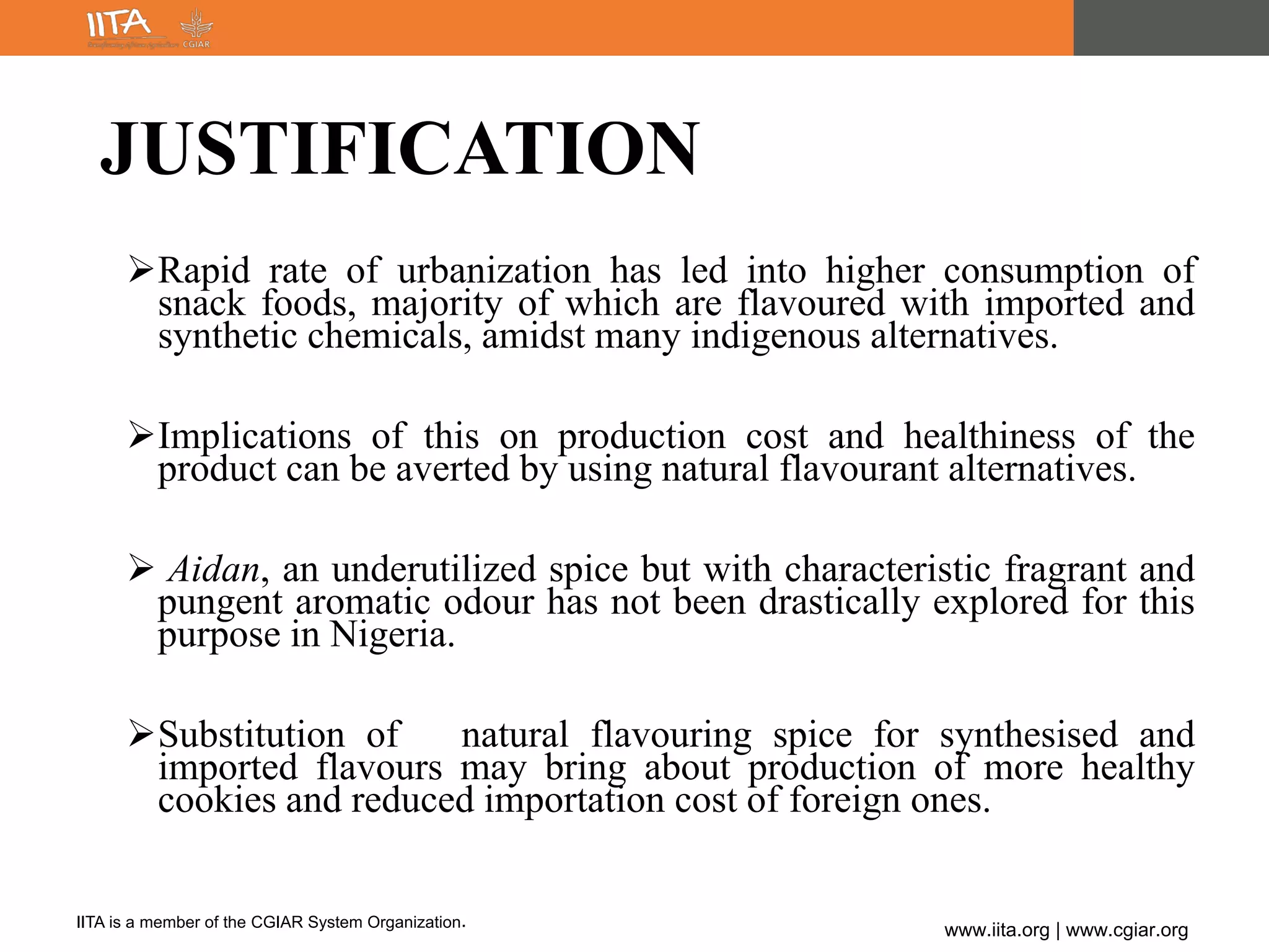 IITA is a member of the CGIAR System Organization.
www.iita.org | www.cgiar.org
JUSTIFICATION
Rapid rate of urbanization has led into higher consumption of
snack foods, majority of which are flavoured with imported and
synthetic chemicals, amidst many indigenous alternatives.
Implications of this on production cost and healthiness of the
product can be averted by using natural flavourant alternatives.
 Aidan, an underutilized spice but with characteristic fragrant and
pungent aromatic odour has not been drastically explored for this
purpose in Nigeria.
Substitution of natural flavouring spice for synthesised and
imported flavours may bring about production of more healthy
cookies and reduced importation cost of foreign ones.
 