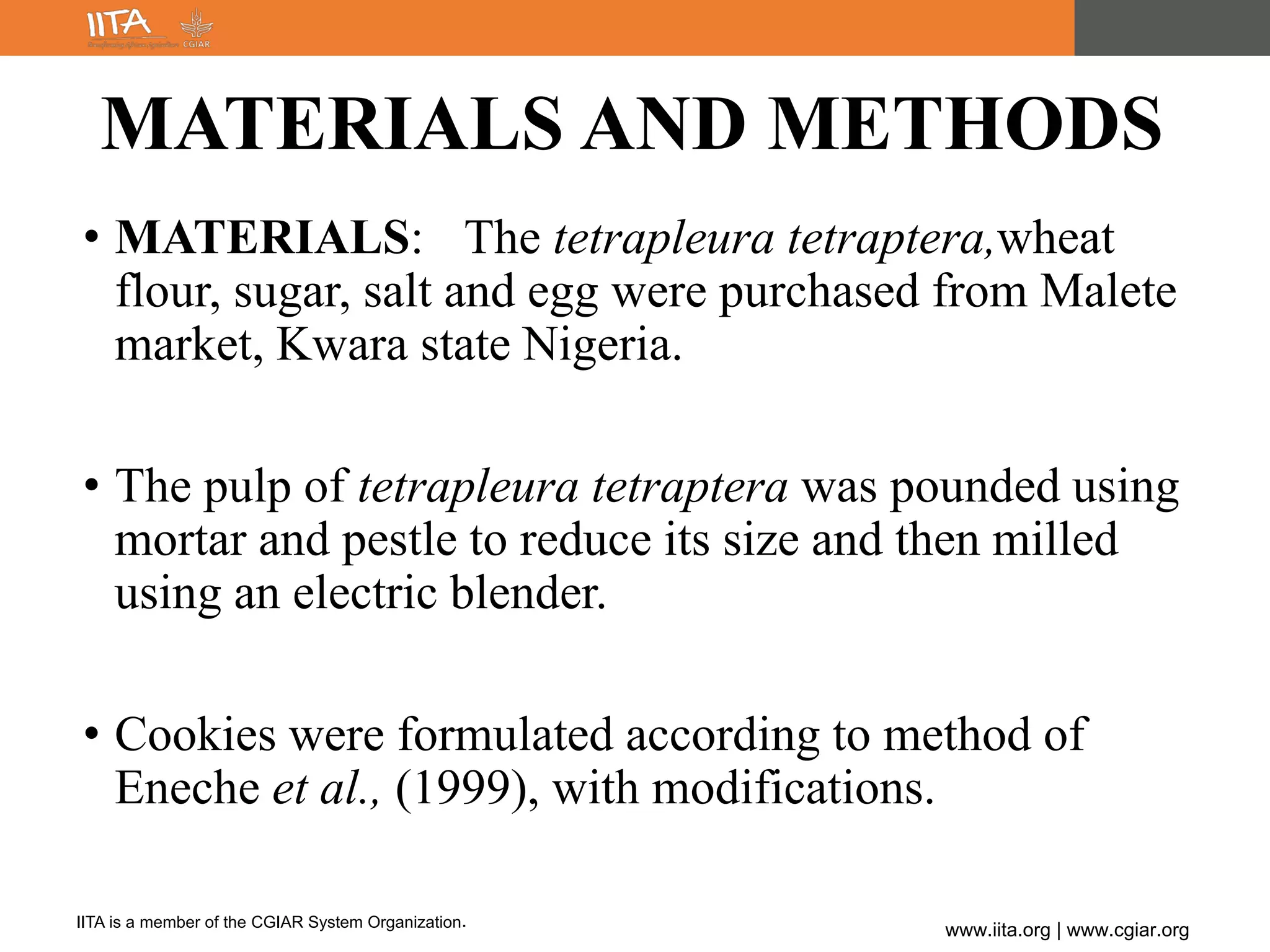 IITA is a member of the CGIAR System Organization.
www.iita.org | www.cgiar.org
MATERIALS AND METHODS
• MATERIALS: The tetrapleura tetraptera,wheat
flour, sugar, salt and egg were purchased from Malete
market, Kwara state Nigeria.
• The pulp of tetrapleura tetraptera was pounded using
mortar and pestle to reduce its size and then milled
using an electric blender.
• Cookies were formulated according to method of
Eneche et al., (1999), with modifications.
 