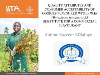 IITA is a member of the CGIAR System Organization. www.iita.org | www.cgiar.org
Author: Kazeem K.Olatoye
QUALITY ATTRIBUTES AND
CONSUMER ACCEPTABILITY OF
COOKIES FLAVOURED WITH AIDAN
(Tetrapleura tetraptera) AS
SUBSTITUTE FOR A COMMERCIAL
FLAVOURANT
 