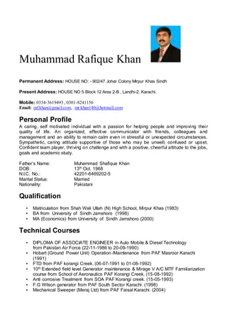 Muhammad Rafique Khan
Permanent Address: HOUSE NO: - 902/47 Johar Colony Mirpur Khas Sindh
Present Address: HOUSE NO 5 Block 12 Area 2-B , Landhi-2, Karachi.
Mobile: 0334-3619493 , 0301-8241156
Email: raf.khan@gmail.com, mr.khan140@hotmail.com
Personal Profile
A caring, self motivated individual with a passion for helping people and improving their
quality of life. An organized, effective communicator with friends, colleagues and
management and an ability to remain calm even in stressful or unexpected circumstances.
Sympathetic, caring attitude supportive of those who may be unwell, confused or upset.
Confident team player, thriving on challenge and with a positive, cheerful attitude to the jobs,
goals and academic study.
Father’s Name: Muhammad Shafique Khan
DOB: 13th Oct. 1968
N.I.C. No.: 42201-6469202-5
Marital Status: Married
Nationality: Pakistani
Qualification
▪ Matriculation from Shah Wali Ullah (N) High School, Mirpur Khas (1983)
▪ BA from University of Sindh Jamshoro (1998)
▪ MA (Economics) from University of Sindh Jamshoro (2000)
Technical Courses
▪ DIPLOMA OF ASSOCIATE ENGINEER in Auto Mobile & Diesel Technology
from Pakistan Air Force (22-11-1986 to 20-09-1990)
▪ Hobart (Ground Power Unit) Operation /Maintenance from PAF Masroor Karachi
(1991)
▪ FTD from PAF korangi Creek. (06-07-1991 to 01-08-1992)
▪ 10th Extended field level Generator maintenance & Mirage V A/C MTF Familiarization
course from School of Aeronautics PAF Korangi Creek. (15-08-1992)
▪ Anti corrosive Treatment from SOA PAF Korangi creek. (15-05-1993)
▪ F.G Wilson generator from PAF South Sector Karachi. (1998)
▪ Mechanical Sweeper (Meraj Ltd) from PAF Faisal Karachi. (2004)
 