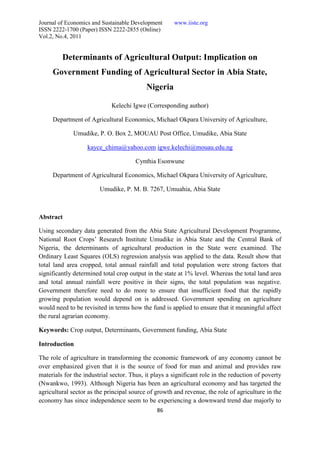 Journal of Economics and Sustainable Development      www.iiste.org
ISSN 2222-1700 (Paper) ISSN 2222-2855 (Online)
Vol.2, No.4, 2011


         Determinants of Agricultural Output: Implication on
     Government Funding of Agricultural Sector in Abia State,
                                           Nigeria

                             Kelechi Igwe (Corresponding author)

     Department of Agricultural Economics, Michael Okpara University of Agriculture,

             Umudike, P. O. Box 2, MOUAU Post Office, Umudike, Abia State

                   kayce_chima@yahoo.com igwe.kelechi@mouau.edu.ng

                                       Cynthia Esonwune

     Department of Agricultural Economics, Michael Okpara University of Agriculture,

                        Umudike, P. M. B. 7267, Umuahia, Abia State



Abstract

Using secondary data generated from the Abia State Agricultural Development Programme,
National Root Crops’ Research Institute Umudike in Abia State and the Central Bank of
Nigeria, the determinants of agricultural production in the State were examined. The
Ordinary Least Squares (OLS) regression analysis was applied to the data. Result show that
total land area cropped, total annual rainfall and total population were strong factors that
significantly determined total crop output in the state at 1% level. Whereas the total land area
and total annual rainfall were positive in their signs, the total population was negative.
Government therefore need to do more to ensure that insufficient food that the rapidly
growing population would depend on is addressed. Government spending on agriculture
would need to be revisited in terms how the fund is applied to ensure that it meaningful affect
the rural agrarian economy.

Keywords: Crop output, Determinants, Government funding, Abia State

Introduction

The role of agriculture in transforming the economic framework of any economy cannot be
over emphasized given that it is the source of food for man and animal and provides raw
materials for the industrial sector. Thus, it plays a significant role in the reduction of poverty
(Nwankwo, 1993). Although Nigeria has been an agricultural economy and has targeted the
agricultural sector as the principal source of growth and revenue, the role of agriculture in the
economy has since independence seem to be experiencing a downward trend due majorly to
                                               86
 