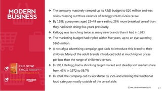  The company massively ramped up its R&D budget to $20 million and was 
soon churning out three varieties of Kellogg’s Nutri-Grain cereal. 
 By 1988, consumers aged 25–49 were eating 26% more breakfast cereal than 
they had been doing five years previously. 
 Kellogg was launching twice as many new brands than it had in 1983. 
 The marketing budget had tripled within five years, up to an eye-watering 
$865 million. 
 A nostalgia advertising campaign got dads to introduce this brand to their 
children. Many of the adult brands introduced sold at much higher prices 
per box than the range of children’s cereals. 
 In 1983, Kellogg had a shrinking target market and steadily lost market share 
from 43% in 1972 to 36.7% 
 In 1998, the company cut its workforce by 25% and entering the functional 
food category mostly outside of the cereal aisle. 
17 
 