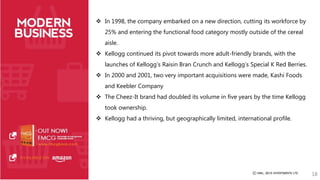  In 1998, the company embarked on a new direction, cutting its workforce by 
25% and entering the functional food category mostly outside of the cereal 
aisle. 
 Kellogg continued its pivot towards more adult-friendly brands, with the 
launches of Kellogg’s Raisin Bran Crunch and Kellogg’s Special K Red Berries. 
 In 2000 and 2001, two very important acquisitions were made, Kashi Foods 
and Keebler Company 
 The Cheez-It brand had doubled its volume in five years by the time Kellogg 
took ownership. 
 Kellogg had a thriving, but geographically limited, international profile. 
18 
 
