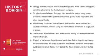  Kellogg brothers, Doctor John Harvey Kellogg and Willie Keith Kellogg (WK) 
were the salesmen to the family broom company. 
 Dr. John Harvey believed that poor diet was at the root of many health 
problems. He served his patients only whole grains, fruits, vegetables and 
other natural foods. 
 John Harvey, fascinated by the idea of healthy diets, experimented and 
created new foods, without using the normal taste enhancers of sugar, salt 
or spices. 
 The brothers experimented with wheat batter aiming to develop their own 
improved version. 
 A batch of batter was forgotten and went stale. Rather than throw it away, 
the brothers rolled the dried-out batter into sheets. It did not form sheets 
but broke into small flakes. They baked the flakes to see what they tasted 
like. 
3 
 