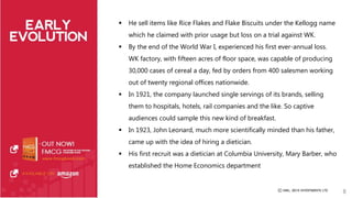  He sell items like Rice Flakes and Flake Biscuits under the Kellogg name 
which he claimed with prior usage but loss on a trial against WK. 
 By the end of the World War I, experienced his first ever-annual loss. 
WK factory, with fifteen acres of floor space, was capable of producing 
30,000 cases of cereal a day, fed by orders from 400 salesmen working 
out of twenty regional offices nationwide. 
 In 1921, the company launched single servings of its brands, selling 
them to hospitals, hotels, rail companies and the like. So captive 
audiences could sample this new kind of breakfast. 
 In 1923, John Leonard, much more scientifically minded than his father, 
came up with the idea of hiring a dietician. 
 His first recruit was a dietician at Columbia University, Mary Barber, who 
established the Home Economics department 
8 
 