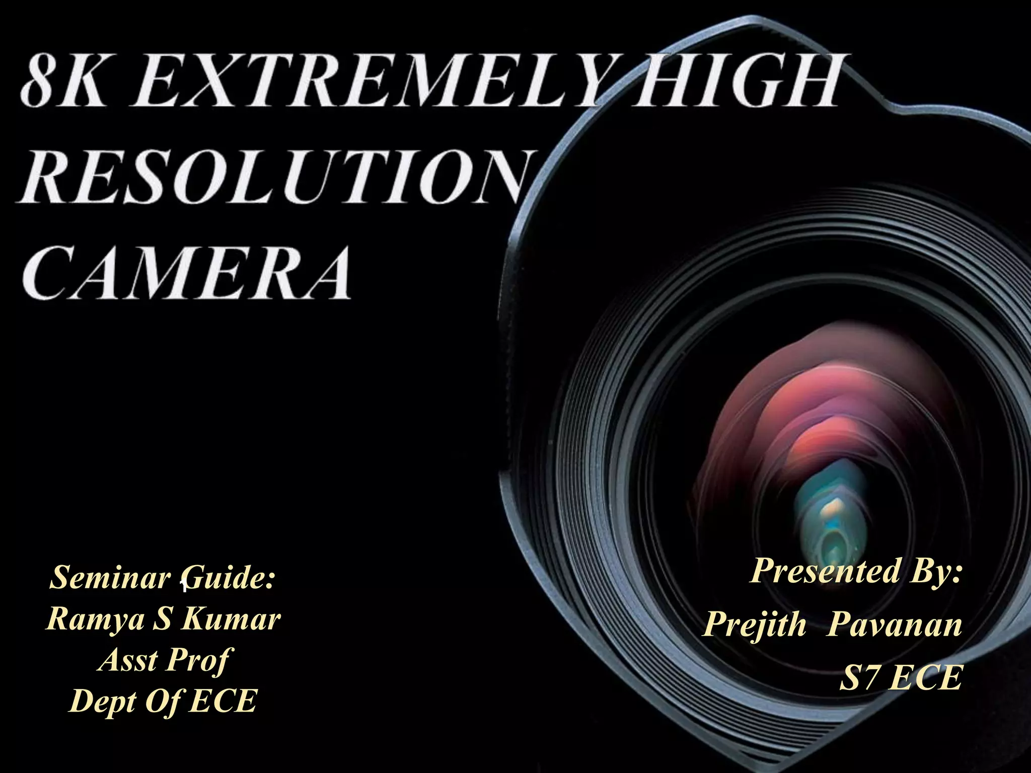 8K EXTREMELY HIGH 
RESOLUTION 
CAMERA 
BY, 
PREJITH PAVANAN, 
S7 ECE Presented By: 
Prejith Pavanan 
S7 ECE 
Seminar 1 
Guide: 
Ramya S Kumar 
Asst Prof 
Dept Of ECE 
 