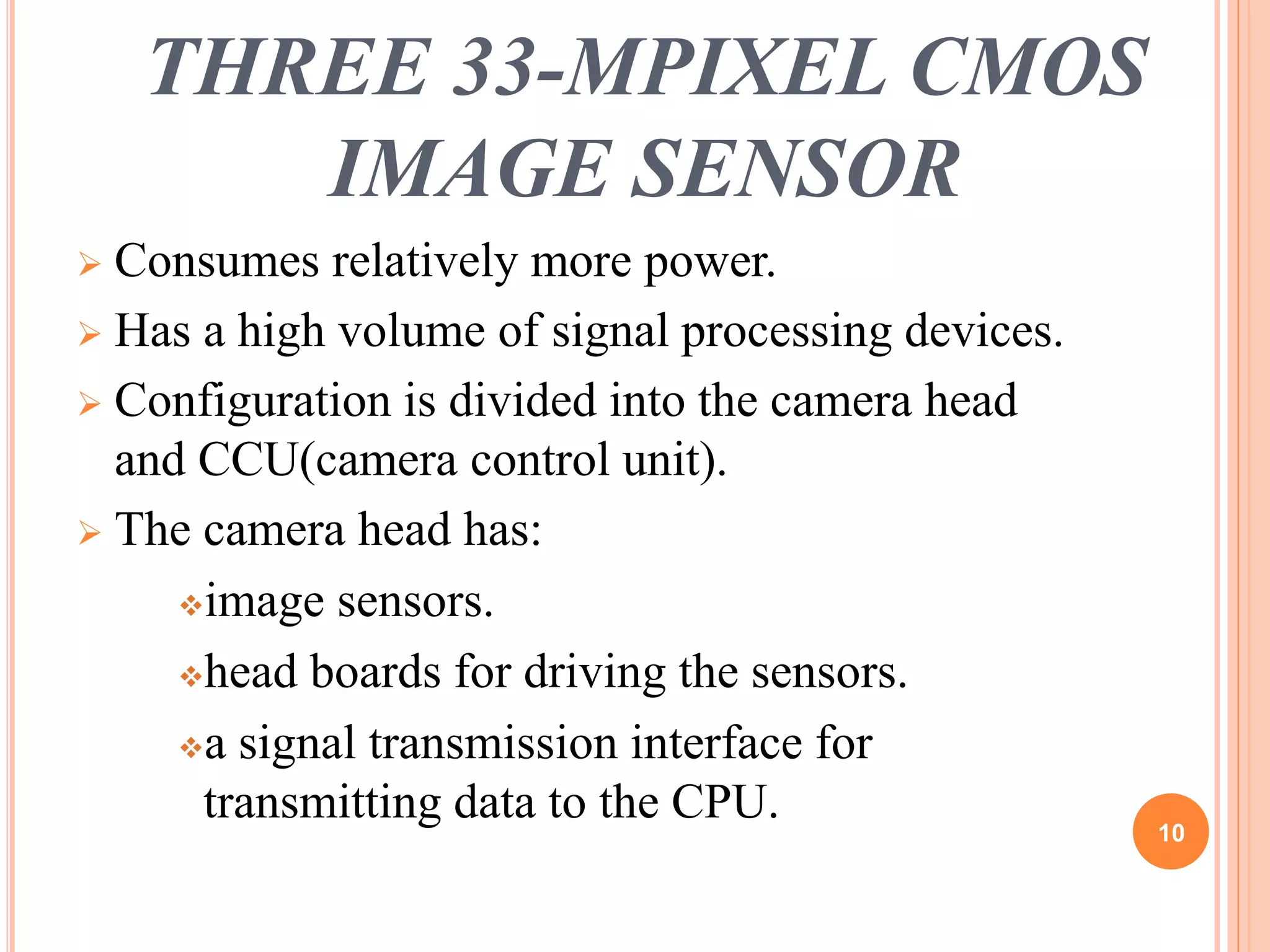 THREE 33-MPIXEL CMOS 
IMAGE SENSOR 
 Consumes relatively more power. 
 Has a high volume of signal processing devices. 
 Configuration is divided into the camera head 
and CCU(camera control unit). 
 The camera head has: 
image sensors. 
head boards for driving the sensors. 
a signal transmission interface for 
transmitting data to the CPU. 
10 
 