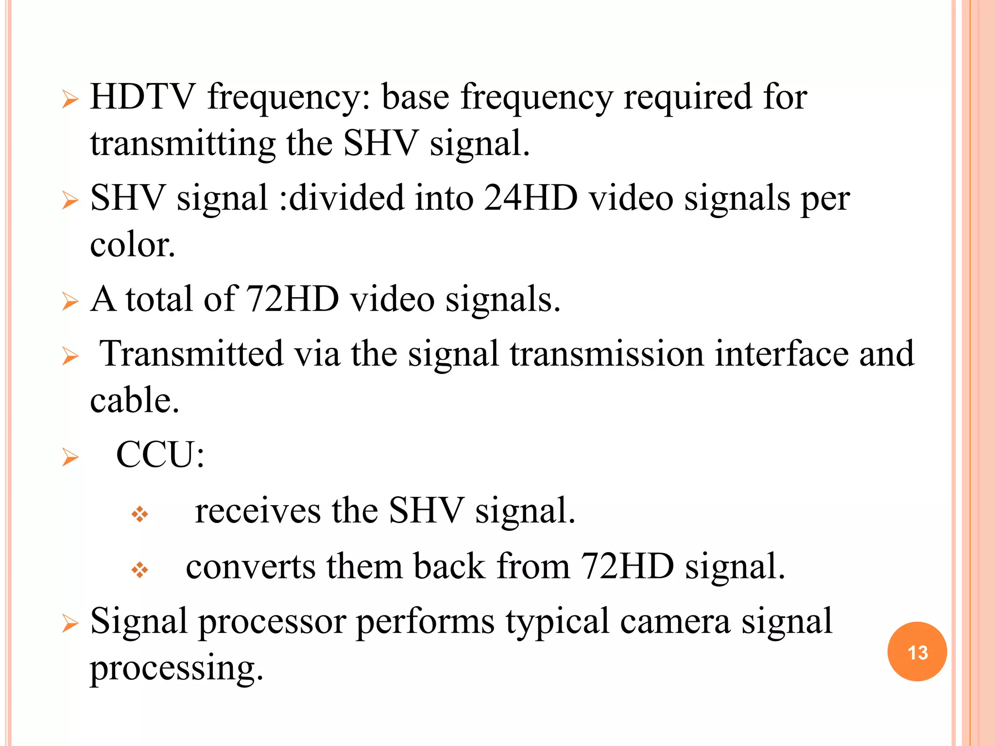  HDTV frequency: base frequency required for 
transmitting the SHV signal. 
 SHV signal :divided into 24HD video signals per 
color. 
 A total of 72HD video signals. 
 Transmitted via the signal transmission interface and 
cable. 
 CCU: 
 receives the SHV signal. 
 converts them back from 72HD signal. 
 Signal processor performs typical camera signal 
processing. 13 
 