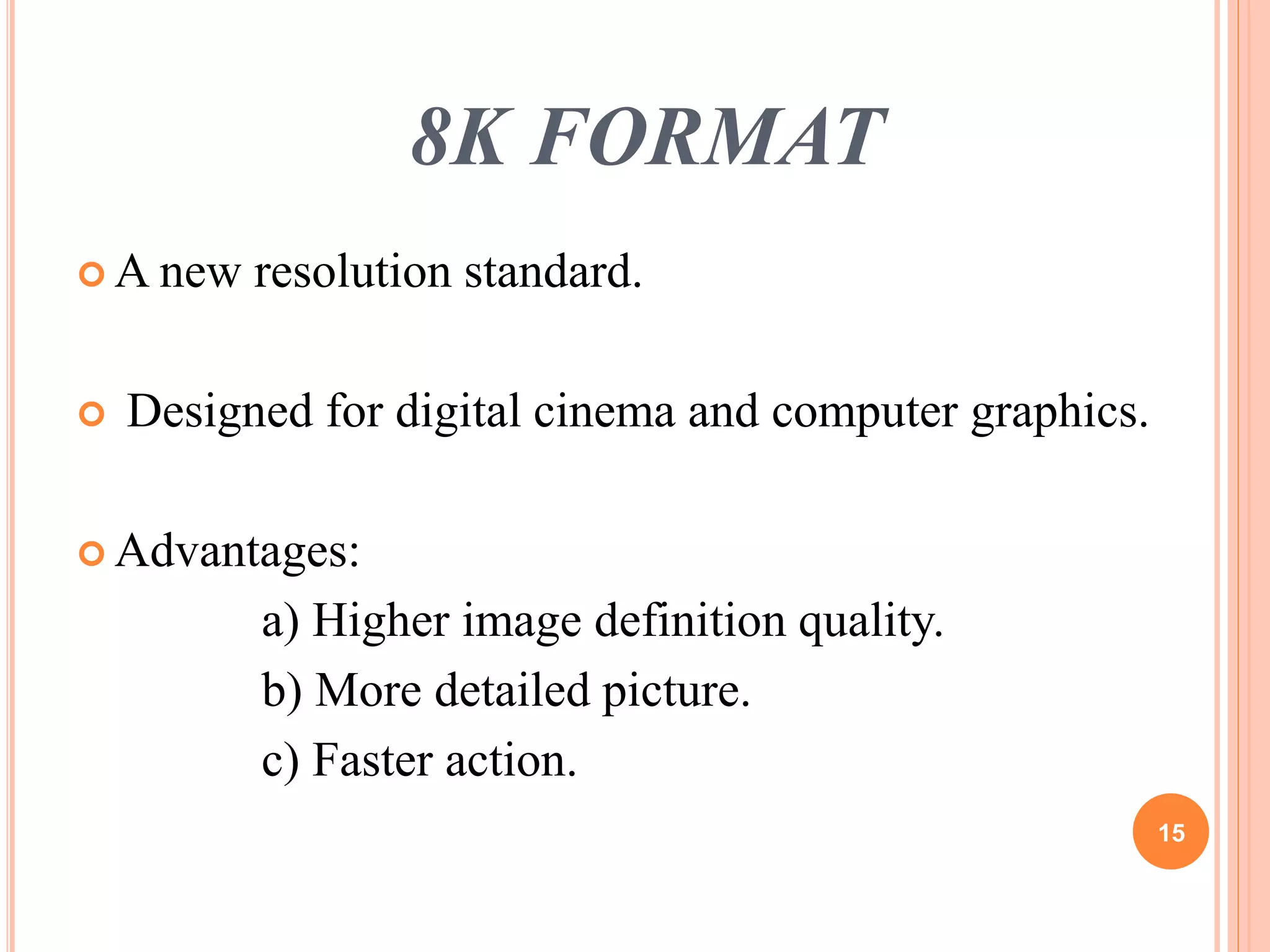 8K FORMAT 
A new resolution standard. 
 Designed for digital cinema and computer graphics. 
 Advantages: 
a) Higher image definition quality. 
b) More detailed picture. 
c) Faster action. 
15 
 