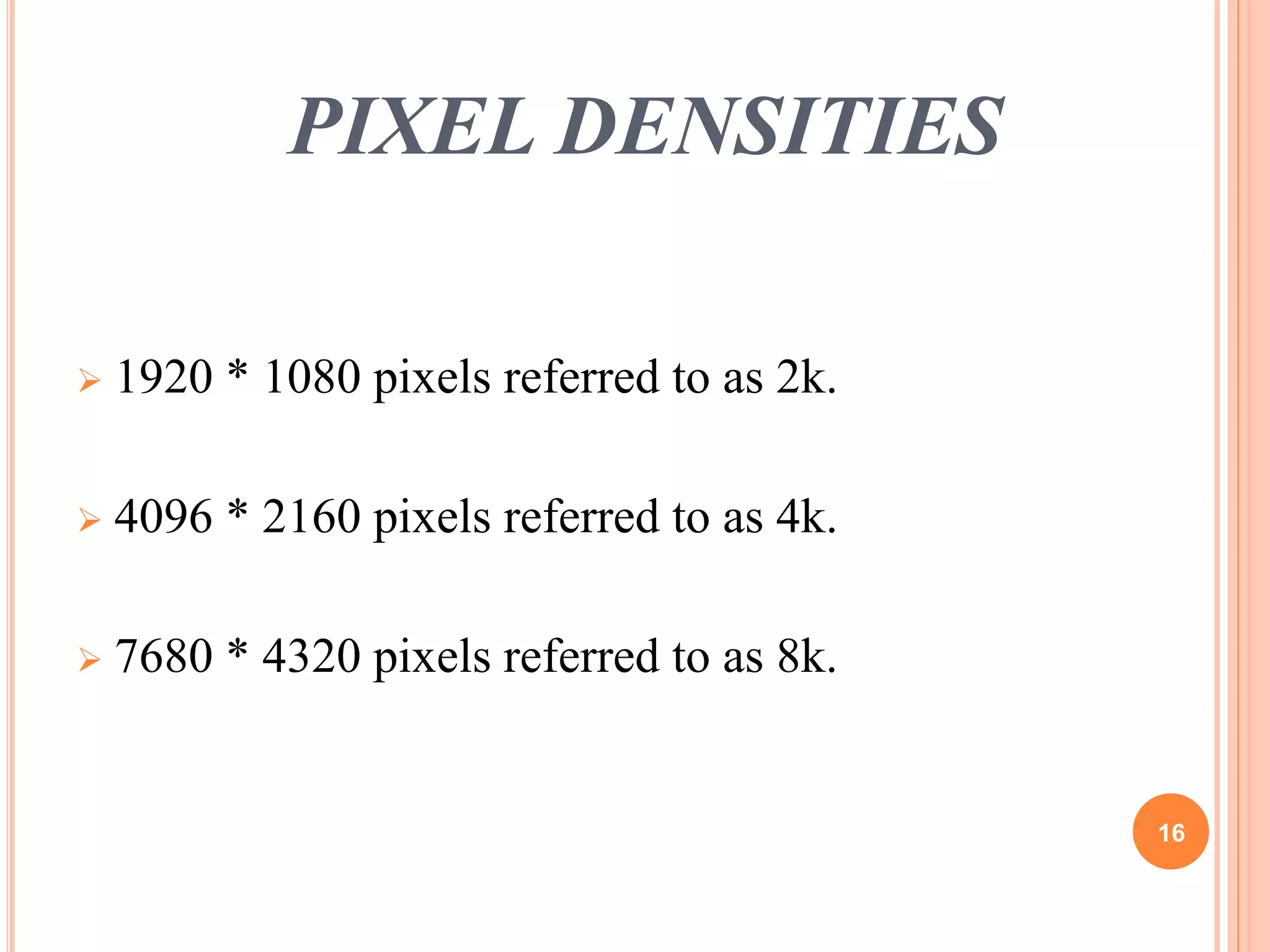 PIXEL DENSITIES 
 1920 * 1080 pixels referred to as 2k. 
 4096 * 2160 pixels referred to as 4k. 
 7680 * 4320 pixels referred to as 8k. 
16 
 