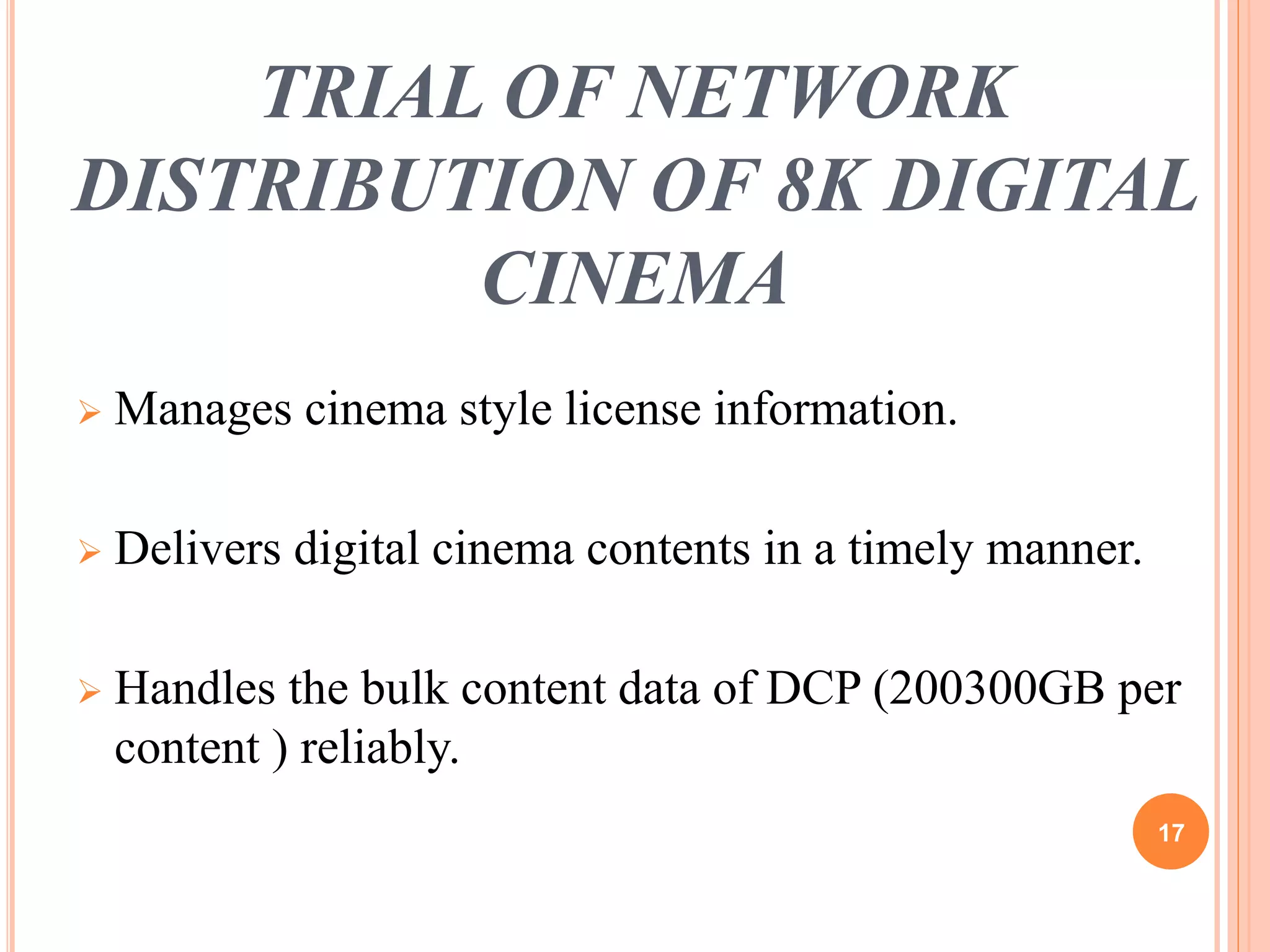 TRIAL OF NETWORK 
DISTRIBUTION OF 8K DIGITAL 
CINEMA 
 Manages cinema style license information. 
 Delivers digital cinema contents in a timely manner. 
 Handles the bulk content data of DCP (200300GB per 
content ) reliably. 
17 
 