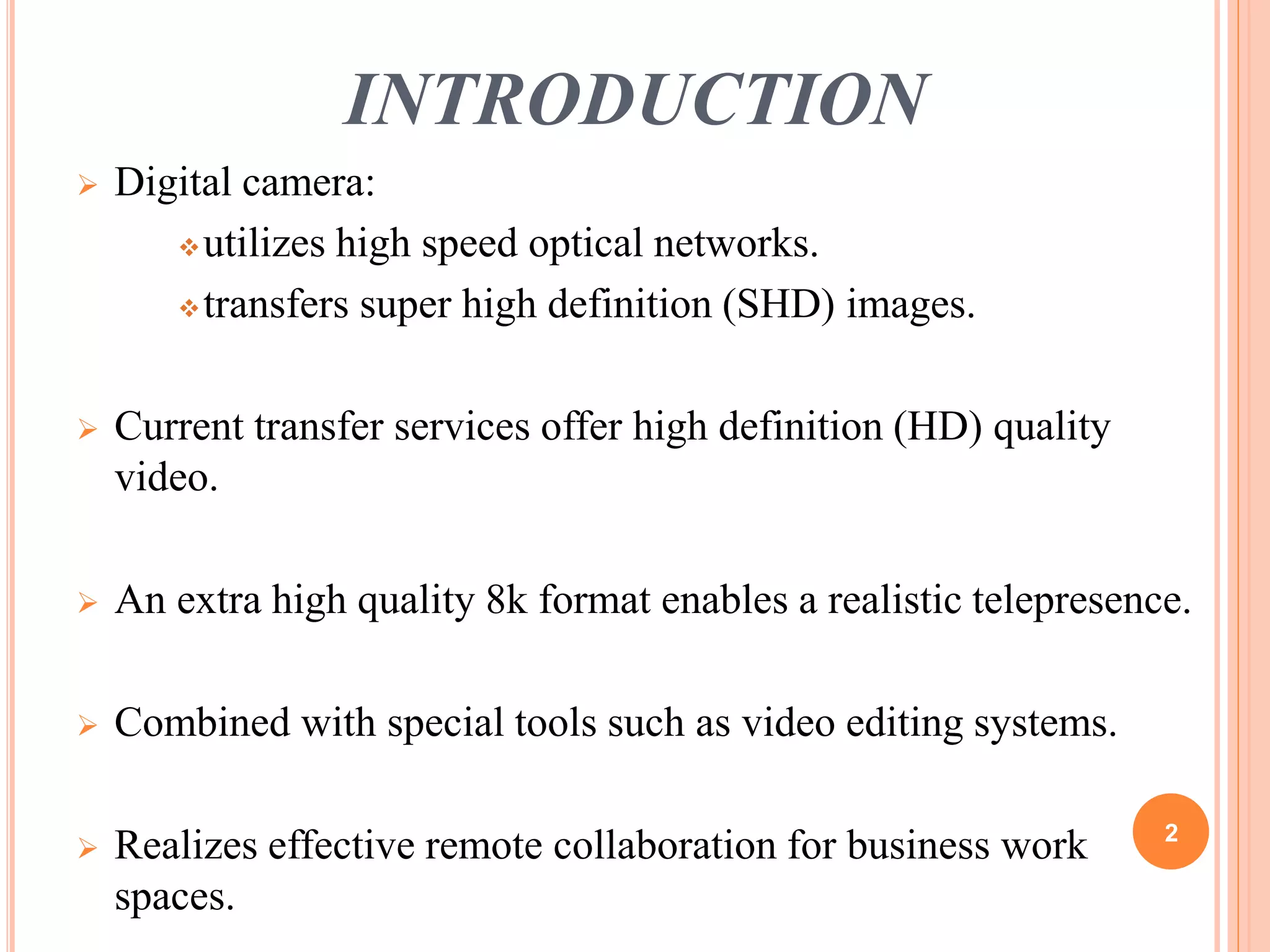INTRODUCTION 
 Digital camera: 
utilizes high speed optical networks. 
transfers super high definition (SHD) images. 
 Current transfer services offer high definition (HD) quality 
video. 
 An extra high quality 8k format enables a realistic telepresence. 
 Combined with special tools such as video editing systems. 
 Realizes effective remote collaboration for business work 
spaces. 
2 
 