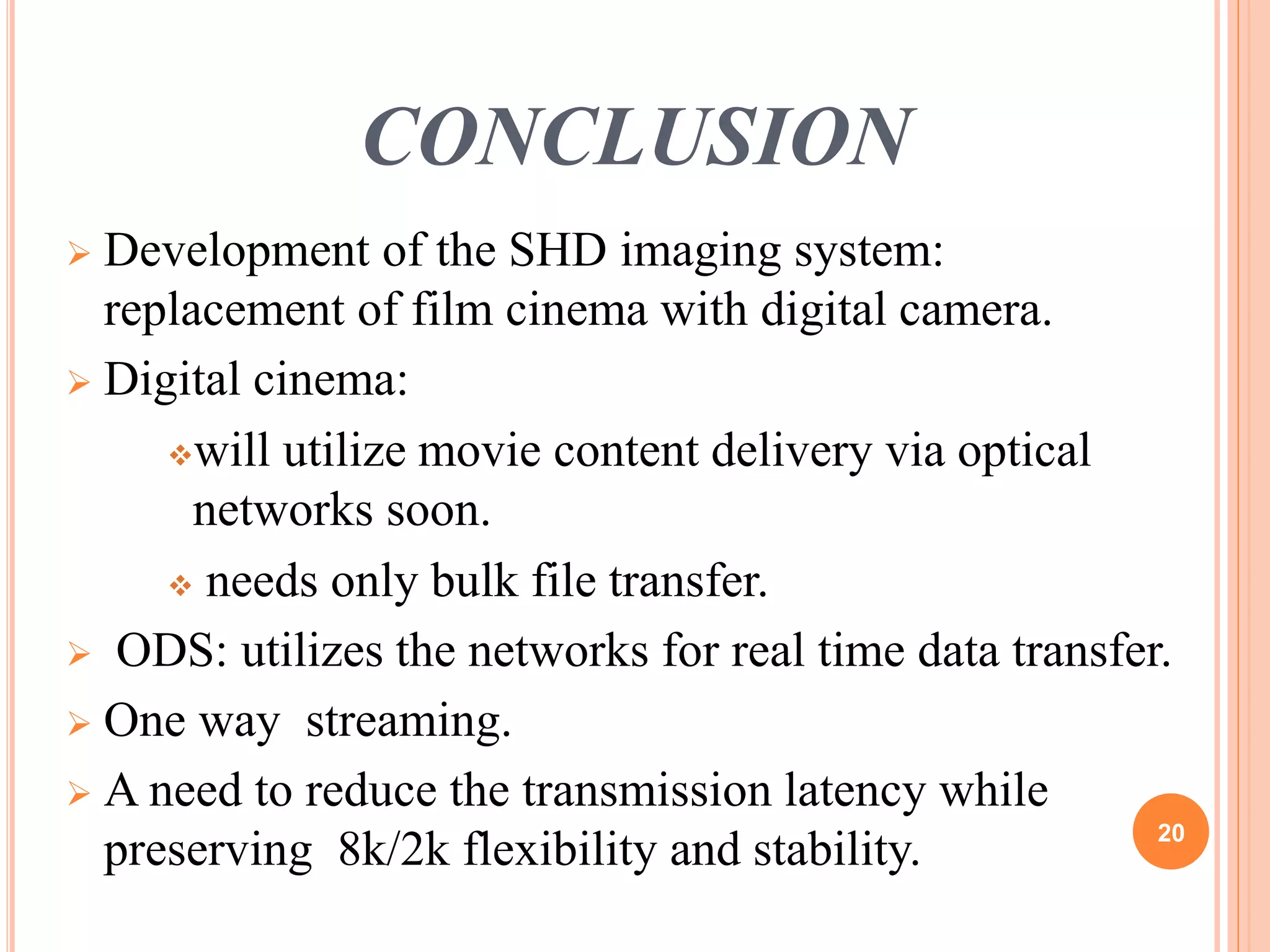 CONCLUSION 
 Development of the SHD imaging system: 
replacement of film cinema with digital camera. 
 Digital cinema: 
will utilize movie content delivery via optical 
networks soon. 
 needs only bulk file transfer. 
 ODS: utilizes the networks for real time data transfer. 
 One way streaming. 
 A need to reduce the transmission latency while 
preserving 8k/2k flexibility and stability. 20 
 