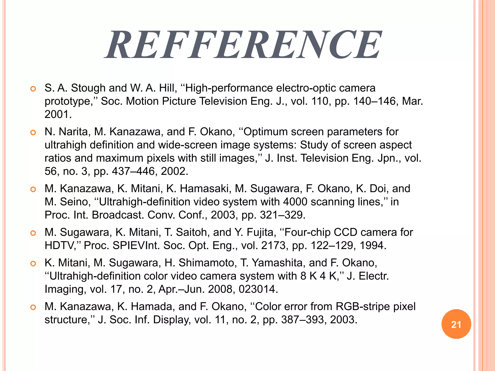 REFFERENCE 
 S. A. Stough and W. A. Hill, ‘‘High-performance electro-optic camera 
prototype,’’ Soc. Motion Picture Television Eng. J., vol. 110, pp. 140–146, Mar. 
2001. 
 N. Narita, M. Kanazawa, and F. Okano, ‘‘Optimum screen parameters for 
ultrahigh definition and wide-screen image systems: Study of screen aspect 
ratios and maximum pixels with still images,’’ J. Inst. Television Eng. Jpn., vol. 
56, no. 3, pp. 437–446, 2002. 
 M. Kanazawa, K. Mitani, K. Hamasaki, M. Sugawara, F. Okano, K. Doi, and 
M. Seino, ‘‘Ultrahigh-definition video system with 4000 scanning lines,’’ in 
Proc. Int. Broadcast. Conv. Conf., 2003, pp. 321–329. 
 M. Sugawara, K. Mitani, T. Saitoh, and Y. Fujita, ‘‘Four-chip CCD camera for 
HDTV,’’ Proc. SPIEVInt. Soc. Opt. Eng., vol. 2173, pp. 122–129, 1994. 
 K. Mitani, M. Sugawara, H. Shimamoto, T. Yamashita, and F. Okano, 
‘‘Ultrahigh-definition color video camera system with 8 K 4 K,’’ J. Electr. 
Imaging, vol. 17, no. 2, Apr.–Jun. 2008, 023014. 
 M. Kanazawa, K. Hamada, and F. Okano, ‘‘Color error from RGB-stripe pixel 
structure,’’ J. Soc. Inf. Display, vol. 11, no. 2, pp. 387–393, 2003. 21 
 