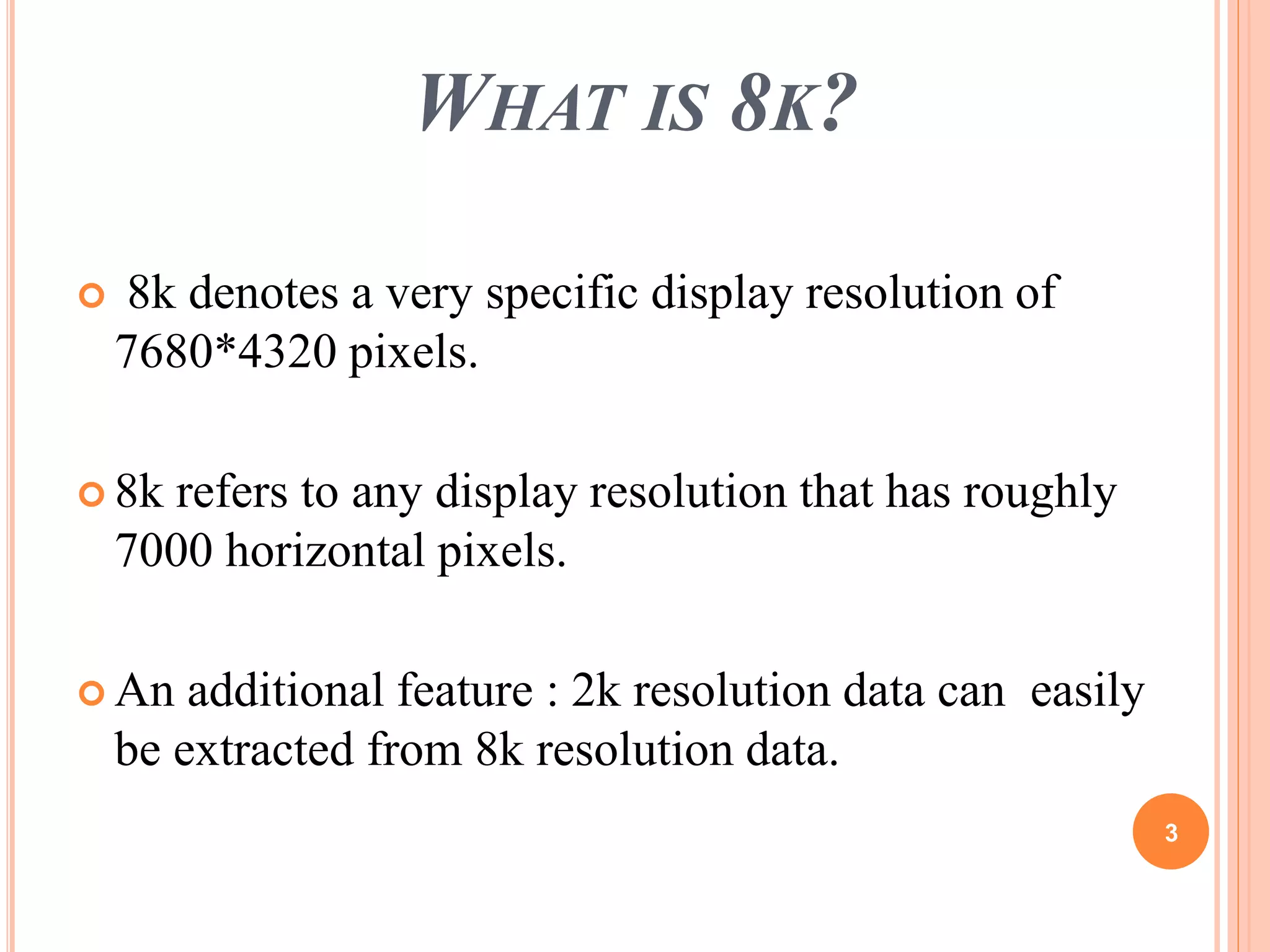 WHAT IS 8K? 
 8k denotes a very specific display resolution of 
7680*4320 pixels. 
 8k refers to any display resolution that has roughly 
7000 horizontal pixels. 
 An additional feature : 2k resolution data can easily 
be extracted from 8k resolution data. 
3 
 