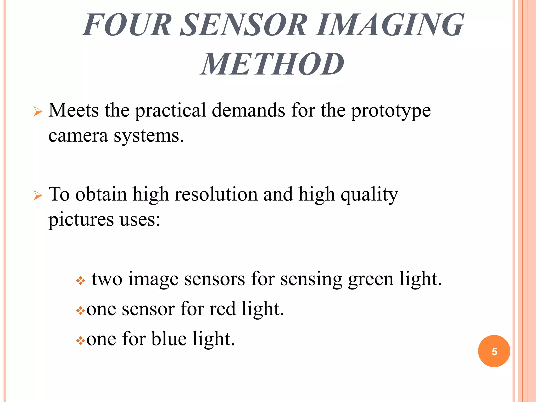 FOUR SENSOR IMAGING 
METHOD 
 Meets the practical demands for the prototype 
camera systems. 
 To obtain high resolution and high quality 
pictures uses: 
 two image sensors for sensing green light. 
one sensor for red light. 
one for blue light. 
5 
 