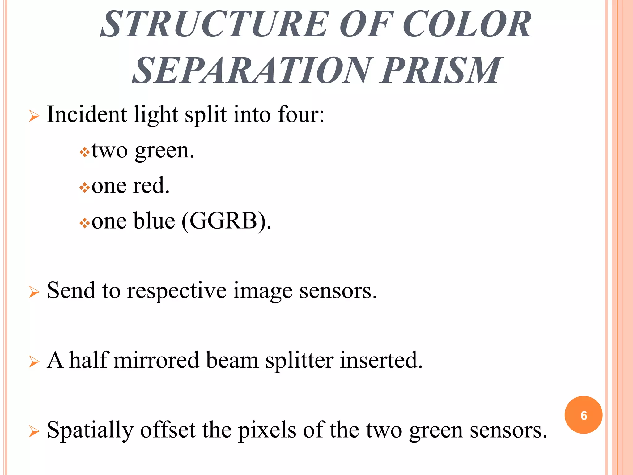 STRUCTURE OF COLOR 
SEPARATION PRISM 
 Incident light split into four: 
two green. 
one red. 
one blue (GGRB). 
 Send to respective image sensors. 
 A half mirrored beam splitter inserted. 
 Spatially offset the pixels of the two green sensors. 
6 
 
