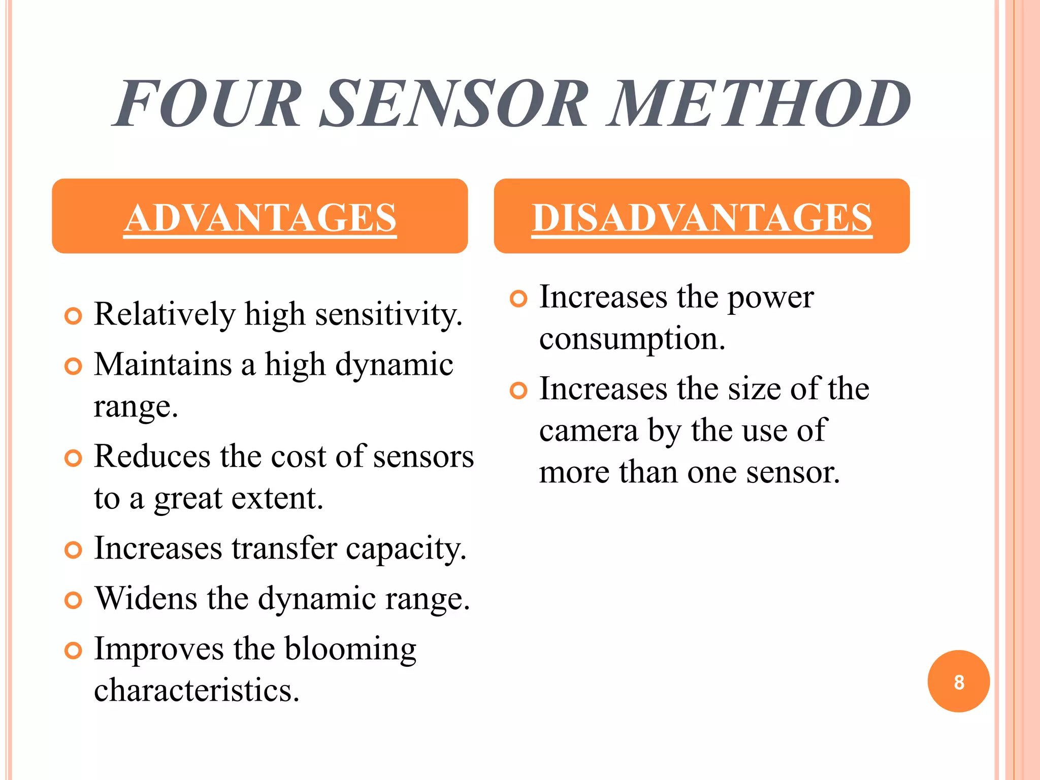 FOUR SENSOR METHOD 
ADVANTAGES DISADVANTAGES 
 Relatively high sensitivity. 
 Maintains a high dynamic 
range. 
 Reduces the cost of sensors 
to a great extent. 
 Increases transfer capacity. 
 Widens the dynamic range. 
 Improves the blooming 
characteristics. 
 Increases the power 
consumption. 
 Increases the size of the 
camera by the use of 
more than one sensor. 
8 
 