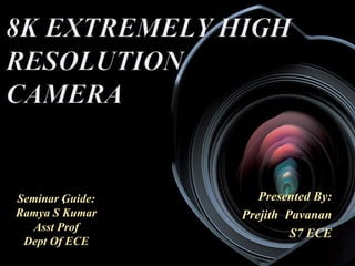 8K EXTREMELY HIGH 
RESOLUTION 
CAMERA 
BY, 
PREJITH PAVANAN, 
S7 ECE Presented By: 
Prejith Pavanan 
S7 ECE 
Seminar 1 
Guide: 
Ramya S Kumar 
Asst Prof 
Dept Of ECE 
 