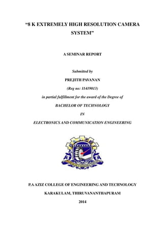 “8 K EXTREMELY HIGH RESOLUTION CAMERA
SYSTEM”
A SEMINAR REPORT
Submitted by
PREJITH PAVANAN
(Reg no: 11419013)
in partial fulfillment for the award of the Degree of
BACHELOR OF TECHNOLOGY
IN
ELECTRONICS AND COMMUNICATION ENGINEERING
P.AAZIZ COLLEGE OF ENGINEERING AND TECHNOLOGY
KARAKULAM, THIRUVANANTHAPURAM
2014
 