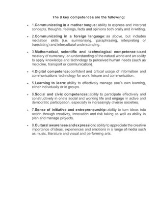 The 8 key competences are the following:
 1.Communicating in a mother tongue: ability to express and interpret
concepts, thoughts, feelings, facts and opinions both orally and in writing.
 2.Communicating in a foreign language: as above, but includes
mediation skills (i.e. summarising, paraphrasing, interpreting or
translating) and intercultural understanding.
 3.Mathematical, scientific and technological competence:sound
mastery of numeracy, an understanding of the natural world and an ability
to apply knowledge and technology to perceived human needs (such as
medicine, transport or communication).
 4.Digital competence: confident and critical usage of information and
communications technology for work, leisure and communication.
 5.Learning to learn: ability to effectively manage one’s own learning,
either individually or in groups.
 6.Social and civic competences: ability to participate effectively and
constructively in one’s social and working life and engage in active and
democratic participation, especially in increasingly diverse societies.
 7.Sense of initiative and entrepreneurship: ability to turn ideas into
action through creativity, innovation and risk taking as well as ability to
plan and manage projects.
 8.Cultural awareness and expression: ability to appreciate the creative
importance of ideas, experiences and emotions in a range of media such
as music, literature and visual and performing arts.
 