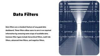 Data filters are a standard feature of any good data
dashboard. These filters allow users to zero in on required
information by removing some scope of available data.
Common filter types include hierarchical filters, multi-tab
filters, advanced time filters, and negative filters.
Data Filters
 