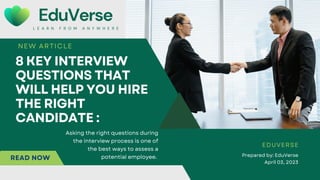 Asking the right questions during
the interview process is one of
the best ways to assess a
potential employee.
EduVerse
L E A R N F R O M A N Y W H E R E
8 KEY INTERVIEW
QUESTIONS THAT
WILL HELP YOU HIRE
THE RIGHT
CANDIDATE :
NEW ARTICLE
Prepared by: EduVerse
April 03, 2023
EDUVERSE
READ NOW
 