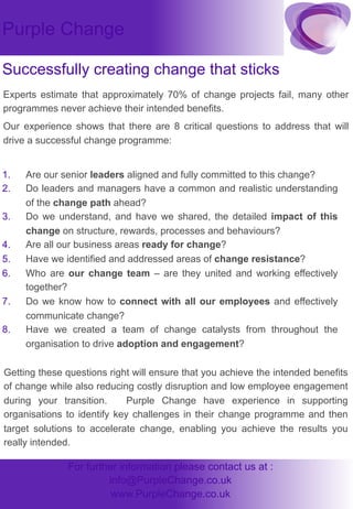 Purple Change
Successfully creating change that sticks
Experts estimate that approximately 70% of change projects fail, many other
programmes never achieve their intended benefits.
Our experience shows that there are 8 critical questions to address that will
drive a successful change programme:
1. 
2. 
3. 
4. 
5. 
6. 
7. 
8. 

Are our senior leaders aligned and fully committed to this change?
Do leaders and managers have a common and realistic understanding
of the change path ahead?
Do we understand, and have we shared, the detailed impact of this
change on structure, rewards, processes and behaviours?
Are all our business areas ready for change?
Have we identified and addressed areas of change resistance?
Who are our change team – are they united and working effectively
together?
Do we know how to connect with all our employees and effectively
communicate change?
Have we created a team of change catalysts from throughout the
organisation to drive adoption and engagement?

Getting these questions right will ensure that you achieve the intended benefits
of change while also reducing costly disruption and low employee engagement
during your transition.
Purple Change have experience in supporting
organisations to identify key challenges in their change programme and then
target solutions to accelerate change, enabling you achieve the results you
really intended.

For further information please contact us at :
info@PurpleChange.co.uk
www.PurpleChange.co.uk

 