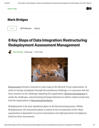 2/18/2021 8 Key Steps of Data Integration: Restructuring Redeployment Assessment Management | by Mark Bridges | Feb, 2021 | Medium
https://mark-bridges.medium.com/8-key-steps-of-data-integration-restructuring-redeployment-assessment-management-1e3518cbbdfb 1/6
Mark Bridges
Follow 60 Followers About
8 Key Steps of Data Integration: Restructuring
Redeployment Assessment Management
Mark Bridges 4 days ago · 4 min read
Restructuring becomes essential at some stage in the lifecycle of any organization. In
order to emerge triumphant through this tumultuous challenge, it is necessary that the
focus remains on the challenges impeding the organization, Strategy Development to
tackle the challenges, and prioritizing Strategic Initiatives to deliver radical results that
lead the organization to Operational Excellence.
Redeployment is the most significant phase in the Restructuring process. Within
Redeployment, the Assessment phase is critical as the revitalization of the whole
organization is dependent on correct Assessments and right placement of employees
based on those Assessments.
Open in app
 