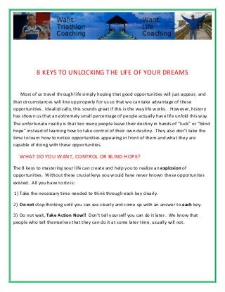 8 KEYS TO UNLOCKING THE LIFE OF YOUR DREAMS
Most of us travel through life simply hoping that good opportunities will just appear, and
that circumstances will line up properly for us so that we can take advantage of these
opportunities. Idealistically, this sounds great if this is the way life works. However, history
has shown us that an extremely small percentage of people actually have life unfold this way.
The unfortunate reality is that too many people leave their destiny in hands of “luck” or “blind
hope” instead of learning how to take control of their own destiny. They also don’t take the
time to learn how to notice opportunities appearing in front of them and what they are
capable of doing with these opportunities.
WHAT DO YOU WANT, CONTROL OR BLIND HOPE?
The 8 keys to mastering your life can create and help you to realize an explosion of
opportunities. Without these crucial keys you would have never known these opportunites
existed. All you have to do is:
1) Take the necessary time needed to think through each key clearly.
2) Do not stop thinking until you can see clearly and come up with an answer to each key.
3) Do not wait, Take Action Now!! Don’t tell yourself you can do it later. We know that
people who tell themselves that they can do it at some later time, usually will not.
 