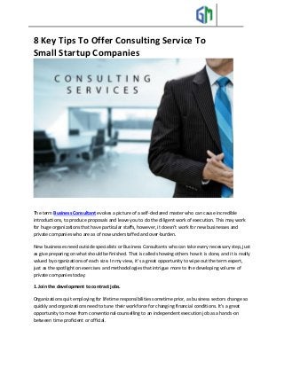 8 Key Tips To Offer Consulting Service To
Small Startup Companies
The term Business Consultant evokes a picture of a self-declared master who can cause incredible
introductions, to produce proposals and leave you to do the diligent work of execution. This may work
for huge organizations that have particular staffs, however, it doesn't work for new businesses and
private companies who are as of now understaffed and over-burden.
New businesses need outside specialists or Business Consultants who can take every necessary step, just
as give preparing on what should be finished. That is called showing others how it is done, and it is really
valued by organizations of each size. In my view, it's a great opportunity to wipe out the term expert,
just as the spotlight on exercises and methodologies that intrigue more to the developing volume of
private companies today:
1. Join the development to contract jobs.
Organizations quit employing for lifetime responsibilities sometime prior, as business sectors change so
quickly and organizations need to tune their workforce for changing financial conditions. It's a great
opportunity to move from conventional counselling to an independent execution job as a hands-on
between time proficient or official.
 