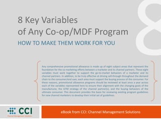 8 8 Key Variables  of Any Co-op/MDF Program HOW TO MAKE THEM WORK FOR YOU Any comprehensive promotional allowance is made up of eight subject areas that represent the foundation for the co-marketing efforts between a marketer and its channel partners. These eight variables must work together to support the go-to-market behaviors of a marketer and its channel partners. In addition, to be truly effective at driving sell-through throughout the demand chain to the consumer/end user, each area must support the buying process of the consumer. For these reasons, promotional allowance programs should be reviewed at least once a year across each of the variables represented here to ensure their alignment with the changing goals of the manufacturer, the GTM strategy of the channel partner(s), and the buying behaviors of the ultimate consumer. This document provides the basis for reviewing existing program guidelines for new channel marketers to develop their initial set of guidelines. eBook from CCI: Channel Management Solutions 