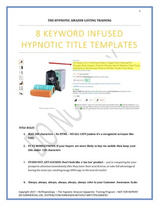 1
Copyright 2017 – NLPHypnoCopy – The Hypnotic Amazon Copywriter Training Program – NOT FOR REPRINT
OR COMMERCIAL USE. DISTRIBUTIONFORBIDDENWITHOUT WRITTENCONSENT.
THE HYPNOTIC AMAZON LISTING TRAINING
8 KEYWORD INFUSED
HYPNOTIC TITLE TEMPLATES
TITLE RULES
1. MAX 200 characters – No HTML – NO ALL CAPS (unless it’s a recognized acronym like
USB)
2. PC VS MOBILEPHONE: If your buyers are more likely to buy via mobile then keep your
title under 120 characters
3. STAND OUT, GET CLICKED: Don’t look like a ‘me too’ product – you’re competing for your
prospects attention immediatelyafter theyenter their search term, so take full advantage of
havingthe most eye-catchingimage ANDcopy in the search results!
4. Always, always, always, always, always, always refer to your Customer Awareness Scale:
 