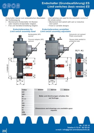 20
Nr. 11.03 -8
Telefax 0 72 61 -92 63-33
e-mail: info@grob-antriebstechnik.de
X ( 1 : 4 )
X
X
A1
C ±10
B
ØQ
H
5K
L=HUB+G1
Q2
H
5
L=HUB+G2
FFBF
A2
Endschalter (Grundausführung) ES
Limit switches (basic version) ES
Index KH090 KH140 KH230
A1
Maße und Zeichnungen erhalten Sie
auf Anfrage.
A2
B
C ±10
F
G1
Dimensions and drawings are available upon
request.
G2
H
K
ØQ
oQ2
Endschalteranbau fix
Limit switch assembly fixed
Endschalteranbau verstellbar
Limit switch assembly adjustable
Kardanplatte (KP)
opional
Trunnion adaptor (KP)
optional
Schutzrohr mit vierkant
Platte verschweißt
Square plate welded to
protective tube
Endschalter dienen zum automatischen Abschalten
der Hubbewegung.
•	 Mechanische Endschalter mit Nocken
	 oder induktive Endschalter möglich.
•	 Fixe und Variable Einstellung möglich.
Limit switches are used for the automatic control of
the stroke action.
• Mechanical limit switch with cam or inductive
	 limit switch
• Fixed or variable designs
 