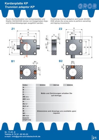 Nr. 11.03 -8
Telefax 0 72 61 -92 63-33
e-mail: info@grob-antriebstechnik.de
21
A
A
C
A
D
ØJh7
B
H
ØJ h7
C
A
ØV
ØE1H13
ØEH13
D
B
M
K
+0,5
+0,0
ØJ1
M1 ØJ1M1
Kardanplatte KP
Trunnion adaptor KP
B1 B2
Index KH090 KH140 KH230
A
Maße und Zeichnungen erhalten Sie
auf Anfrage.
B
C
D
ØE H13
ØE1 H13
H
ØJ h7
Dimensions and drawings are available upon
request.
ØJ1 H7
K
M
M1
ØV +0,5
Gewicht
weight [kg]
Durch die Kombination von Schwenkplatten und
Köpfen GS/GK/KGK können mit Hubgetrieben Kipp-
und Schwenkbewegungen ausgeführt werden.
Combining trunnion adaptors and heads GS/GK/
KGK allows the screw jacks to perform swivelling
and tipping movements.
Z1 Z2
 