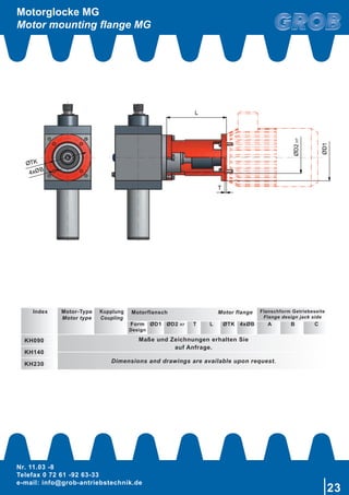 Nr. 11.03 -8
Telefax 0 72 61 -92 63-33
e-mail: info@grob-antriebstechnik.de
23
Ø
Ø
T
L
ØD2H7
ØD1
4x B
Motorglocke MG
Motor mounting flange MG
Index Motor-Type
Motor type
Kupplung
Coupling
Motorflansch Motor flange Flanschform Getriebeseite
Flange design jack side
Form
Design
ØD1 ØD2 H7 T L ØTK 4xØB A B C
KH090 Maße und Zeichnungen erhalten Sie
auf Anfrage.
KH140
Dimensions and drawings are available upon request.KH230
 