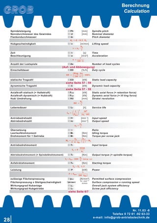 28
Nr. 11.03 -8
Telefax 0 72 61 -92 63-33
e-mail: info@grob-antriebstechnik.de
Spindelsteigung Ph [mm] Spindle pitch
Nenndurchmesser des Gewindes d [mm] Nominal diameter
Flankendurchmesser d2 Pitch diameter
 
Hubgeschwindigkeit v [m/min] Lifting speed
Zeit t [s] Time
Beschleunigung a [m/s²] Acceleration
 
Anzahl der Lastspiele As Number of load cycles
(Auf- und Abbewegung)
Einschaltdauer ED [%/h] Duty cycle
 
statische Tragzahl CO [kN] Static load capacity
siehe Seite 57 - 59
dynamische Tragzahl C [kN] Dynamic load capacity
siehe Seite 57 - 59
Axialkraft statisch (= Haltekraft) Fstat [kN] Static axial force (= retention force)
Axialkraft dynamisch (= Hubkraft) Fdyn [kN] Dynamic axial force (= lif ting force)
Hub/ Umdrehung HU [mm] Stroke/ revolution
 
Lebensdauer Lh [h] Service life
�� ���
�
����
�
�
·
���
��� · ���
 
Antriebsdrehzahl n1 [min-1
] Input speed
Abtriebsdrehzahl n2 [min-2
] Output speed
 
Übersetzung i Ratio
Leerlaufdrehmoment ML [Nm] Idling torque
Drehmoment für 1 Getriebe M1 [Nm] Torque per screw jack
 
Antriebsdrehmoment T1 Input torque
 
Abtriebsdrehmoment (= Spindeldrehmoment) T2 [Nm] Output torque (= spindle torque)
 
Anfahrdrehmoment TA [Nm] Starting torque
 
Leistung P [kW] Power
� � ���� ·
�
��� · ����
 
zulässige Flächenpressung pzul [N/mm²] Permitted surface compression
Flächenpressung x Gleitgeschwindigkeit pv-wert
N / mm² *
m/min Surface compression x running speed
Wirkungsgrad Hubanlage 𝜂Anl Overall jack system efficiency
Wirkungsgrad Hubgetriebe 𝜂HE Screw jack efficiency
siehe Seite 6/7
� � �� ·
��
�
 
Berechnung
Calculation
 