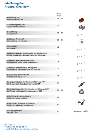 Nr. 11.03 -8
Telefax 0 72 61 -92 63-33
e-mail: info@grob-antriebstechnik.de
Inhaltsangabe
Product Overview
Seite
Page
Faltenbalg FB
24 - 26
Folding bellows FB
Anwendungsbeispiele
27
Application examples
Berechnung
28 - 29
E = m · c
2Calculation
Zulässige Knickkraft
30 - 31
F F
L
Permissible buckling force
Genauigkeit
32
E = m · c
2Accuracy
Leistungstabellen (Hubgetriebe mit TR-Spindel)
33
E = m · c
2Power tables (jack elements with TR spindles)
Zulässige Radialkraft am Antrieb
34
E = m · c
2Permissible radial force on the drive
Zulässige Seitenkraft an der Spindel
35
E = m · c
2Permissible lateral force on the spindle
Kritische Spindeldrehzahl
36
E = m · c
2Critical spindle speed
Kugelgewindespindel (Grundausführung) KGT
37
Ballscrew spindles (basic version) KGT
Kugelgewindemutter (Laufmutterausführung) KGT
38 - 39
Ballscrew nut (travelling nut version) KGT
Checkliste Grundausführung
40
Checklist basic version
Checkliste Laufmutterausführung
41
Checklist travelling nut version
Auslegungsbogen
42 KH090-G-1:1-0500..
Design sheet
 