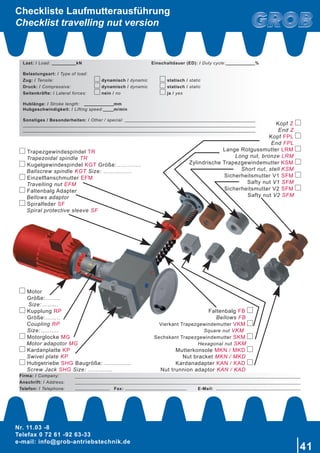 Nr. 11.03 -8
Telefax 0 72 61 -92 63-33
e-mail: info@grob-antriebstechnik.de
41
	Trapezgewindespindel TR
Trapezoidal spindle TR
	Kugelgewindespindel KGT Größe:………….
Ballscrew spindle KGT Size: ……………
Einzelflanschmutter EFM
Travelling nut EFM
Faltenbalg Adapter
Bellows adaptor
Spiralfeder SF
Spiral protective sleeve SF
Kopf Z
End Z
Kopf FPL
End FPL
Lange Rotgussmutter LRM
Long nut, bronze LRM
Zylindrische Trapezgewindemutter KSM
Short nut, stell KSM
Sicherheitsmutter V1 SFM
Safty nut V1 SFM
Sicherheitsmutter V2 SFM
Safty nut V2 SFM
Faltenbalg FB
Bellows FB
Vierkant Trapezgewindemutter VKM
Square nut VKM
Sechskant Trapezgewindemutter SKM
Hexagonal nut SKM
Mutterkonsole MKN / MKD
Nut bracket MKN / MKD
Kardanadapter KAN / KAD
Nut trunnion adaptor KAN / KAD
Motor
	 Größe:……..
Size:……...
	Kupplung RP
	 Größe:……..
Coupling RP
	Size:……....
Motorglocke MG
Motor adapotor MG
	Kardanplatte KP
Swivel plate KP
Hubgetriebe SHG Baugröße: ...............
Screw Jack SHG Size: ………….
Checkliste Laufmutterausführung
Checklist travelling nut version
Firma: / Company:
Anschrift: / Address:
Telefon: / Telephone:	 Fax:	 E-Mail:
Last: / Load: 	 kN	 Einschaltdauer (ED): / Duty cycle:		 %
Belastungsart: / Type of load:
Zug: / Tensile:	 dynamisch / dynamic	 statisch / static
Druck: / Compressive:	 dynamisch / dynamic	 statisch / static
Seitenkräfte: / Lateral forces:	 nein / no	 ja / yes
Hublänge: / Stroke length:	 	 mm
Hubgeschwindigkeit: / Lifting speed:	 m/min
Sonstiges / Besonderheiten: / Other / special: 			
					
					
 