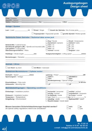 42
Nr. 11.03 -8
Telefax 0 72 61 -92 63-33
e-mail: info@grob-antriebstechnik.de
Anlage / System
Last: / Load: .kN Einzel / Single Anzahl der Getriebe / No of screw jacks
Trapezspindel / Trapezoidal spindle gerollte Spindel / Rolled spindle
Technische Daten Getriebe / Technical data screw jack
Zug / Tensile Druck / Compressive
dynamisch / dynamic statisch / static
Seitenkräfte: / Lateral forces: nein / no ja / yes
Spindelende gelagert (LM): / Spindle end mounted (LM): nein / no ja / yes
Last geführt: / Load guided: nein / no ja / yes
Übersetzungsverhältnis: / Ratio: normal / normal langsam / slow
Hublänge: / Stroke length: mm Hubgeschwindigkeit: / Lifting speed: m/min
Bermerkungen: / Remarks:
Antrieb: / Drive:
von Hand / by hand mit Motor / motorized
Drehstrom-Normmotoren / 3-phase motor:
Drehzahl: / Speed: U/min Leistung: / Power: kW
Spannungsart: / Voltage: 230V/1~ 230/400V/3~
12V= 24V=
Sonderspannung: / Special voltage:
Einschaltdauer: / Duty cycle: %/ 60 min
Anbauseite: / Mounting side: „A“ „B“
Betriebsbedingungen: / Operating conditions:
Einbaulage: / Installation position: horizontal / horizontal vertikal / vertical
schräg / inclined veränderlich / changeable
Einbauort: / Installation location: im Gebäude / inside im Freien / outside
Temperatur: / Temperature: von / from +/- °C bis / to +/- °C
Umgebung: / Environment: staubig / dusty Späneanfall / swarf
feucht (nass) / moist (wet)
Müssen besondere Sicherheitsbestimmungen beachtet werden? nein ja
Do special safety regulations need to be considered? no yes
Firma: / Company:
Anschrift: / Address:
Telefon: / Telephone: Fax: E-Mail:
Auslegungsbogen
Design sheet
 