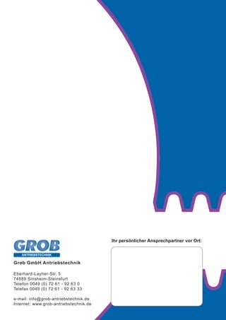 ANTRIEBSTECHNIK
Grob GmbH Antriebstechnik
Eberhard-Layher-Str. 5
74889 Sinsheim-Steinsfurt
Telefon 0049 (0) 72 61 - 92 63 0
Telefax 0049 (0) 72 61 - 92 63 33
e-mail: info@grob-antriebstechnik.de
Internet: www.grob-antriebstechnik.de
Ihr persönlicher Ansprechpartner vor Ort:
 