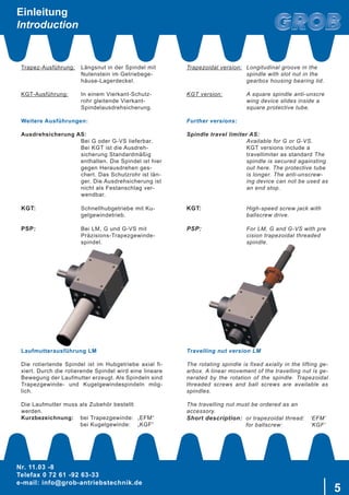 Nr. 11.03 -8
Telefax 0 72 61 -92 63-33
e-mail: info@grob-antriebstechnik.de
5
Einleitung
Introduction
Trapez-Ausführung:	 Längsnut in der Spindel mit
		 Nutenstein im Getriebege-
		 häuse-Lagerdeckel.
KGT-Ausführung:	 In einem Vierkant-Schutz-
		 rohr gleitende Vierkant-
		 Spindelausdrehsicherung.
Weitere Ausführungen:
Ausdrehsicherung AS:
		 Bei G oder G-VS lieferbar.
		 Bei KGT ist die Ausdreh-	
		 sicherung Standardmäßig
		 enthalten. Die Spindel ist hier
		 gegen Herausdrehen ges-
		 chert. Das Schutzrohr ist län-	
		 ger. Die Ausdrehsicherung ist
		 nicht als Festanschlag ver-	
		 wendbar.
KGT:		 Schnellhubgetriebe mit Ku-
		 gelgewindetrieb.
PSP:		 Bei LM, G und G-VS mit 	
		 Präzisions-Trapezgewinde-
		 spindel.
Laufmutterausführung LM
Die rotiertende Spindel ist im Hubgetriebe axial fi-
xiert. Durch die rotierende Spindel wird eine lineare
Bewegung der Laufmutter erzeugt. Als Spindeln sind
Trapezgewinde- und Kugelgewindespindeln mög-
lich.
Die Laufmutter muss als Zubehör bestellt
werden.
Kurzbezeichnung:	 bei Trapezgewinde:	 „EFM“
	 bei Kugelgewinde:	 „KGF“
Trapezoidal version:	 Longitudinal groove in the 	
		 spindle with slot nut in the 	
		 gearbox housing bearing lid.
KGT version:		 A square spindle anti-unscre	
		 wing device slides inside a 	
		 square protective tube.
Further versions:
Spindle travel limiter AS:
	 Available for G or G-VS.
	 KGT versions include a
	 travellimiter as standard The
	 spindle is secured againsting
	 out here. The protective tube
	 is longer. The anti-unscrew-
	 ing device can not be used as
	 an end stop.
KGT: 	 High-speed screw jack with 	
	 ballscrew drive.
PSP: 	 For LM, G and G-VS with pre
	 cision trapezoidal threaded 	
	 spindle.
Travelling nut version LM
The rotating spindle is fixed axially in the lifting ge-
arbox. A linear movement of the travelling nut is ge-
nerated by the rotation of the spindle. Trapezoidal
threaded screws and ball screws are available as
spindles.
The travelling nut must be ordered as an
accessory.
Short description:	 or trapezoidal thread:	 ‘EFM’
	 for ballscrew:	 ‘KGF’
 