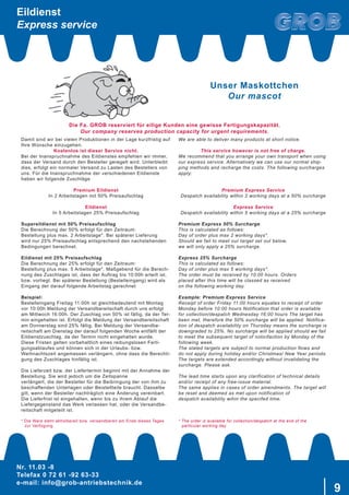 Nr. 11.03 -8
Telefax 0 72 61 -92 63-33
e-mail: info@grob-antriebstechnik.de
9
Unser Maskottchen
Our mascot
Damit sind wir bei vielen Produktionen in der Lage kurzfristig auf
Ihre Wünsche einzugehen.
Kostenlos ist dieser Service nicht.
Bei der Inanspruchnahme des Eildienstes empfehlen wir immer,
dass der Versand durch den Besteller geregelt wird. Unterbleibt
dies, erfolgt ein normaler Versand zu Lasten des Bestellers von
uns. Für die Inanspruchnahme der verschiedenen Eildienste
haben wir folgende Zuschläge
Premium Eildienst
In 2 Arbeitstagen mit 50% Preisaufschlag
Eildienst
In 5 Arbeitstagen 25% Preisaufschlag
Supereildienst mit 50% Preisaufschlag
Die Berechnung der 50% erfolgt für den Zeitraum:
Bestellung plus max. 2 Arbeitstage*. Bei späterer Lieferung
wird nur 25% Preisaufschlag entsprechend den nachstehenden
Bedingungen berechnet.
Eildienst mit 25% Preisaufschlag
Die Berechnung der 25% erfolgt für den Zeitraum:
Bestellung plus max. 5 Arbeitstage*. Maßgebend für die Berech-
nung des Zuschlages ist, dass der Auftrag bis 10:00h erteilt ist,
bzw. vorliegt. Bei späterer Bestellung (Bestelleingang) wird als
Eingang der darauf folgende Arbeitstag gerechnet
Beispiel:
Bestelleingang Freitag 11:00h ist gleichbedeutend mit Montag
vor 10:00h Meldung der Versandbereitschaft durch uns erfolgt
am Mittwoch 16:00h. Der Zuschlag von 50% ist fällig, da der Ter-
min eingehalten ist. Erfolgt die Meldung der Versandbereitschaft
am Donnerstag sind 25% fällig. Bei Meldung der Versandbe-
reitschaft am Dienstag der darauf folgenden Woche entfällt der
Eildienstzuschlag, da der Termin nicht eingehalten wurde.
Diese Fristen gelten vorbehaltlich eines reibungslosen Ferti-
gungsablaufes und können sich in der Urlaubs- bzw.
Weihnachtszeit angemessen verlängern, ohne dass die Berechti-
gung des Zuschlages hinfällig ist.
Die Lieferzeit bzw. der Liefertermin beginnt mit der Annahme der
Bestellung. Sie wird jedoch um die Zeitspanne
verlängert, die der Besteller für die Beibringung der von ihm zu
beschaffenden Unterlagen oder Beistellteile braucht. Dasselbe
gilt, wenn der Besteller nachträglich eine Änderung vereinbart.
Die Lieferfrist ist eingehalten, wenn bis zu ihrem Ablauf die
Liefergegenstand das Werk verlassen hat, oder die Versandbe-
reitschaft mitgeteilt ist.
* Die Ware steht abholbereit bzw. versandbereit am Ende dieses Tages
zur Verfügung.
We are able to deliver many products at short notice.
This service however is not free of charge.
We recommend that you arrange your own transport when using
our express service. Alternatively we can use our normal ship-
ping methods and recharge the costs. The following surcharges
apply:
Premium Express Service
Despatch availability within 2 working days at a 50% surcharge
Express Service
Despatch availability within 5 working days at a 25% surcharge
Premium Express 50% Surcharge
This is calculated as follows:
Day of order plus max 2 working days*.
Should we fail to meet our target set out below,
we will only apply a 25% surcharge.
Express 25% Surcharge
This is calculated as follows:
Day of order plus max 5 working days*.
The order must be received by 10:00 hours. Orders
placed after this time will be classed as received
on the following working day.
Example: Premium Express Service
Receipt of order Friday 11:00 hours equates to receipt of order
Monday before 10:00 hours Notification that order is available
for collection/despatch Wednesday 16:00 hours The target has
been met, therefore the 50% surcharge will be applied. Notifica-
tion of despatch availability on Thursday means the surcharge is
downgraded to 25%. No surcharge will be applied should we fail
to meet the subsequent target of noticifaction by Monday of the
following week.
The stated targets are subject to normal production flows and
do not apply during holiday and/or Christmas/ New Year periods.
The targets are extended accordingly without invalidating the
surcharge. Please ask.
The lead time starts upon any clarification of technical details
and/or receipt of any free-issue material.
The same applies in cases of order amendments. The target will
be reset and deemed as met upon notification of
despatch availability wihin the specifed time.
* The order is available for collection/despatch at the end of the
particular working day
Die Fa. GROB reserviert für eilige Kunden eine gewisse Fertigungskapazität.
Our company reserves production capacity for urgent requirements.
Eildienst
Express service
 