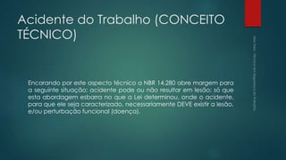Acidente do Trabalho (CONCEITO
TÉCNICO)
Encarando por este aspecto técnico a NBR 14.280 abre margem para
a seguinte situação; acidente pode ou não resultar em lesão; só que
esta abordagem esbarra no que a Lei determinou, onde o acidente,
para que ele seja caracterizado, necessariamente DEVE existir a lesão,
e/ou perturbação funcional (doença).
 
