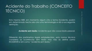 Acidente do Trabalho (CONCEITO
TÉCNICO)
Esta mesma NBR, em momento algum cita o termo Incidente, porém
em determinado trecho ela cria uma terminologia e dá a sua seguinte
definição.
Acidente sem lesão: Acidente que não causa lesão pessoal.
Diferente dos parâmetros legais estabelecidos, esta norma técnica
considera as ocorrências sem lesão mas não as define como
INCIDENTE e sim como “acidente sem lesão.”
 
