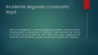 Incidente segundo o conceito
legal
Não há na legislação a definição legal de incidente, conforme vimos
anteriormente no Decreto-lei nº 7.036 de 10 de novembro de 1944, e
na Lei 8.213 de 24 de julho de 1991, nestes dois casos a legislação só
entende como acidente, aquele que provoca a lesão e/ou doença.
 
