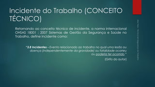 Incidente do Trabalho (CONCEITO
TÉCNICO)
Retornando ao conceito técnico de incidente, a norma internacional
OHSAS 18001 : 2007 Sistemas de Gestão da Segurança e Saúde no
Trabalho, define incidente como:
“3.8 Incidentes - Evento relacionado ao trabalho no qual uma lesão ou
doença (independentemente da gravidade) ou fatalidade ocorreu
ou poderia ter ocorrido.”
(Grifo do autor)
 