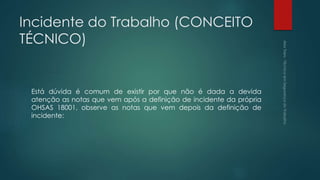 Incidente do Trabalho (CONCEITO
TÉCNICO)
Está dúvida é comum de existir por que não é dada a devida
atenção as notas que vem após a definição de incidente da própria
OHSAS 18001, observe as notas que vem depois da definição de
incidente:
 